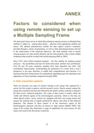 83
ANNEX
Factors to considered when
using remote sensing to set up
a Multiple Sampling Frame
The main goal of any survey in which data relating to natural resources is obtained from
satellites is subject to – among other factors – selection of the appropriate satellite and
sensor. The optimal characteristics include the data capture system’s resolution,
provided through a variety of parameters, as well as other determining factors relevant
to the achievement of the proposed objectives. The field methods used in remote
sensing projects are often poorly planned, and the final products often contain hidden
weaknesses that could be avoided with careful planning (McCoy 2005).
Since 1972, when NASA launched Landsat1 – the first satellite for studying natural
resources – the possibilities and uses for Earth observation satellites have proliferated.
Over the last 20 years, numerous satellites have been launched into orbit, with
considerable improvements. Understanding the parameters of a sensor from a user’s
perspective is not easy; therefore, to enable their comprehension and selection, it is
important that their characteristics be standardized, depending upon the importance and
dependence of fusion and data comparison (Joseph 2000).
A. Data acquisition systems
There are basically two types of systems relating to the energy flux captured by a
sensor: the first system is passive, and the second is active. Passive sensors acquire the
energy flux emitted by the Sun and reflected by the Earth’s surface, and that is related to
the land covers’ chemical properties. The scope of their action is mostly within the
visible and infrared regions of the electromagnetic spectrum, which is why they are
called optical sensors. Active sensors are equipped with their own energy source and
acquire the returned echo of signals produced by objects, and relate to their physical
properties. The domain of these sensors is in the microwave region of the
electromagnetic spectrum, and they are known as radar sensors (Mather 2003). The
origin of the energy flux determines a range of capabilities for each system; for this
reason, this must be the first choice to perform.
 