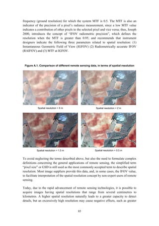 85
frequency (ground resolution) for which the system MTF is 0.5. The MTF is also an
indicator of the precision of a pixel’s radiance measurement, since a low MTF value
indicates a contribution of other pixels to the selected pixel and vice versa; thus, Joseph
2000, introduces the concept of “IFOV radiometric precision”, which defines the
resolution when the MTF is greater than 0.95; and recommends that instrument
designers indicate the following three parameters related to spatial resolution: (1)
Instantaneous Geometric Field of View (IGFOV) (2) Radiometrically accurate IFOV
(RAIFOV) and (3) MTF at IGFOV.
Figure A.1. Comparison of different remote sensing data, in terms of spatial resolution
Spatial resolution = 6 m Spatial resolution = 2 m
Spatial resolution = 1.5 m Spatial resolution = 0.5 m
To avoid neglecting the terms described above, but also the need to formulate complex
definitions concerning the general applications of remote sensing, the simplified term
“pixel size” or GSD is still used as the most commonly accepted term to describe spatial
resolution. Most image suppliers provide this data, and, in some cases, the IFOV value,
to facilitate interpretation of the spatial resolution concept by non-expert users of remote
sensing.
Today, due to the rapid advancement of remote sensing technologies, it is possible to
acquire images having spatial resolutions that range from several centimetres to
kilometres. A higher spatial resolution naturally leads to a greater capacity to detect
details, but an excessively high resolution may cause negative effects, such as greater
 