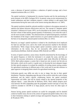 86
costs, a decrease of spectral resolution, a reduction of spatial coverage, and a lower
temporal resolution (Ma et al. 2012).
The spatial resolution is fundamental for structure location and for the positioning of
point elements in the MSF (Carfagna 2013). In general, using on-site measurements for
model calibrations and their validation requires a robust method, to add spatial field
measurements having the same scale as the remote sensing data (Baccini et al. 2007).
The spatial resolution should be selected carefully in relation to the purpose pursued, to
optimize the balance between effectiveness and cost. The concept of “adequate spatial
resolution” (Atkinson & Curran 1997), can be described as the spatial scale containing
the least volume of data and the greatest quantity of information, even when this scale is
not the most accurate available. The characterization of spatial heterogeneity constitutes
the foundation of the image’s spatial structures at a given spatial resolution, and is also
the basis of an adequately selected spatial resolution (Ma et al. 2012).
Moreover, an image’s spatial resolution is related to the classification level employed
for land use and land cover, and to the results and precision reached in the thematic
classification. While images having higher spatial resolution contain more detailed
information on the terrain, they do not necessarily offer greater precision in
classification (Hoffman, Smith & Lehmann 2000; Hsieh & Lee 2000).
In terms of spatial resolution, sensor choice should be determined by the knowledge of
the spatial frequency at which the instrument is to sample the scene, and that can
provide the necessary information on the parcels under study (Duveiller & Defourny
2010). Both authors propose a system that is based not only on pixel size but also on
their purity, which can be used to: i) guide users in choosing the most adequate images
for their specific purposes ii) evaluate the suitability of existing remote sensing systems
for agricultural monitoring in different parts of the world and iii) provide reference to
space agencies in designing future sensors for agricultural monitoring.
Cultivation parcels may differ not only in size or shape, but also in their spatial
distribution. Therefore, depending upon the part of the world in which the work is being
performed, and the study’s specific conditioning factors, the spatial resolution
requirements will differ, and will be closely related to the spectral properties of the
adjacent objects – crops (Duveiller & Defourny 2010). These authors propose pixel
sizes between 30-140 m depending upon the geographic location and type of crop; this
could be extended to 120-300 m in large parcels, and be lower for other types of
landscape.
Sensors having greater spatial resolution are useful for cartography and for detailed
control of smaller areas, but not in the context of regional and global studies; this is due
to their limitations relating to spatial coverage and acquisition frequency (Pax-Lenney
& Woodcock 1997).
 