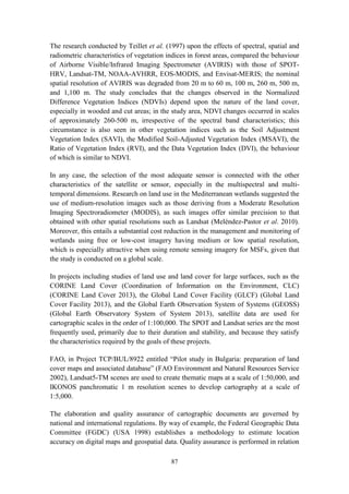 87
The research conducted by Teillet et al. (1997) upon the effects of spectral, spatial and
radiometric characteristics of vegetation indices in forest areas, compared the behaviour
of Airborne Visible/Infrared Imaging Spectrometer (AVIRIS) with those of SPOT-
HRV, Landsat-TM, NOAA-AVHRR, EOS-MODIS, and Envisat-MERIS; the nominal
spatial resolution of AVIRIS was degraded from 20 m to 60 m, 100 m, 260 m, 500 m,
and 1,100 m. The study concludes that the changes observed in the Normalized
Difference Vegetation Indices (NDVIs) depend upon the nature of the land cover,
especially in wooded and cut areas; in the study area, NDVI changes occurred in scales
of approximately 260-500 m, irrespective of the spectral band characteristics; this
circumstance is also seen in other vegetation indices such as the Soil Adjustment
Vegetation Index (SAVI), the Modified Soil-Adjusted Vegetation Index (MSAVI), the
Ratio of Vegetation Index (RVI), and the Data Vegetation Index (DVI), the behaviour
of which is similar to NDVI.
In any case, the selection of the most adequate sensor is connected with the other
characteristics of the satellite or sensor, especially in the multispectral and multi-
temporal dimensions. Research on land use in the Mediterranean wetlands suggested the
use of medium-resolution images such as those deriving from a Moderate Resolution
Imaging Spectroradiometer (MODIS), as such images offer similar precision to that
obtained with other spatial resolutions such as Landsat (Meléndez-Pastor et al. 2010).
Moreover, this entails a substantial cost reduction in the management and monitoring of
wetlands using free or low-cost imagery having medium or low spatial resolution,
which is especially attractive when using remote sensing imagery for MSFs, given that
the study is conducted on a global scale.
In projects including studies of land use and land cover for large surfaces, such as the
CORINE Land Cover (Coordination of Information on the Environment, CLC)
(CORINE Land Cover 2013), the Global Land Cover Facility (GLCF) (Global Land
Cover Facility 2013), and the Global Earth Observation System of Systems (GEOSS)
(Global Earth Observatory System of System 2013), satellite data are used for
cartographic scales in the order of 1:100,000. The SPOT and Landsat series are the most
frequently used, primarily due to their duration and stability, and because they satisfy
the characteristics required by the goals of these projects.
FAO, in Project TCP/BUL/8922 entitled “Pilot study in Bulgaria: preparation of land
cover maps and associated database” (FAO Environment and Natural Resources Service
2002), Landsat5-TM scenes are used to create thematic maps at a scale of 1:50,000, and
IKONOS panchromatic 1 m resolution scenes to develop cartography at a scale of
1:5,000.
The elaboration and quality assurance of cartographic documents are governed by
national and international regulations. By way of example, the Federal Geographic Data
Committee (FGDC) (USA 1998) establishes a methodology to estimate location
accuracy on digital maps and geospatial data. Quality assurance is performed in relation
 