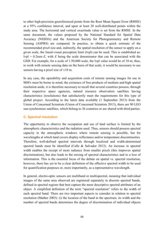 88
to other high-precision georeferenced points from the Root Mean Square Error (RMSE)
at a 95% confidence interval, and upon at least 20 well-distributed points within the
study area. The horizontal and vertical exactitude value is set from the RMSE. In the
same document, the values proposed by the National Standard for Spatial Data
Accuracy (NSSDA) and the American Society for Photogrammetry and Remote
Sensing (ASPRS) are compared. In practice, to obtain a quick estimate of the
recommended pixel size and, indirectly, the spatial resolution of the sensor to apply on a
given scale, the lineal-visual perception limit (lvpl) can be used. This is established as:
lvpl = 0.2mm·E, with E being the scale denominator that can be associated with the
GSD. For example, for a scale of 1:50,000 scale, the lvpl value would be of 10 m; thus,
to work with remote sensing data on the basis of that scale, it would be necessary to use
sensors having a pixel size of 10 m.
In any case, the operability and acquisition costs of remote sensing images for use in
MSFs must be borne in mind; the existence of free products of medium and high spatial
resolution aside, it is therefore necessary to recall that several countries possess, through
their respective space agencies, natural resource observation satellites having
characteristics (resolutions) that satisfactorily meet the requirements for this type of
global project. According to the latest data available (1 September 2013) from the
Union of Concerned Scientists (Union of Concerned Scientists 2013), there are 90 LEO
sun-synchronous satellites, which belong to 36 countries or are shared with third parties.
C. Spectral resolution
The opportunity to observe the occupation and use of land surface is limited by the
atmospheric characteristics and the radiation used. Thus, sensors should possess spectral
capacity in the atmospheric windows where remote sensing is possible, but for
wavelengths at which land covers display reflectance and/or temperature discontinuities.
Therefore, well-defined spectral intervals through localized and width-determined
spectral bands must be identified (Calle & Salvador 2012). An increase in spectral
width enables the receipt of more radiance from smaller pixels (this improves spatial
discrimination), but also leads to the mixing of spectral characteristics and to a loss of
information. This is the essential focus of the debate on spatial vs. spectral resolution;
however, there has yet to be a clear definition of the effective spectral width to be used
for quantification purposes or, more importantly, as a representative wavelength.
In general, electro-optic sensors are multiband or multispectral, meaning that individual
images of the same area observed are registered separately in discrete spectral bands,
defined in spectral regions that best capture the more descriptive spectral attributes of an
object. A simplified definition of the term “spectral resolution” refers to the width of
each spectral band. There are two important aspects to consider in relation to spectral
resolution (Mather 2003): (i) the location of the band in the spectrum, its width and the
number of spectral bands determines the degree of discrimination of individual objects
 