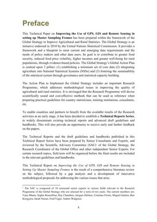 8
Preface
This Technical Paper on Improving the Use of GPS, GIS and Remote Sensing in
setting up Master Sampling Frames has been prepared within the framework of the
Global Strategy to Improve Agricultural and Rural Statistics. The Global Strategy is an
initiative endorsed in 2010 by the United Nations Statistical Commission. It provides a
framework and a blueprint to meet current and emerging data requirements and the
needs of policy makers and other data users. Its goal is to contribute to greater food
security, reduced food price volatility, higher incomes and greater well-being for rural
populations, through evidence-based policies. The Global Strategy’s Global Action Plan
is centred upon 3 pillars: (1) establishing a minimum set of core data (2) integrating
agriculture into National Statistical Systems (NSSs) and (3) fostering the sustainability
of the statistical system through governance and statistical capacity building.
The Action Plan to Implement the Global Strategy includes an important Research
Programme, which addresses methodological issues in improving the quality of
agricultural and rural statistics. It is envisaged that the Research Programme will devise
scientifically sound and cost-effective methods that can be used as reference when
preparing practical guidelines for country statisticians, training institutions, consultants,
etc.
To enable countries and partners to benefit from the available results of the Research
activities at an early stage, it has been decided to establish a Technical Reports Series,
to widely disseminate existing technical reports and advanced draft guidelines and
handbooks. This will also provide an opportunity to receive early and further feedback
on the papers.
The Technical Reports and the draft guidelines and handbooks published in this
Technical Report Series have been prepared by Senior Consultants and Experts, and
reviewed by the Scientific Advisory Committee (SAC)1
of the Global Strategy, the
Research Coordinator of the Global Office and other independent Senior Experts. For
certain research topics, field tests will be organized before the final results are included
in the relevant guidelines and handbooks.
This Technical Report on Improving the Use of GPS, GIS and Remote Sensing in
Setting Up Master Sampling Frames is the result of a comprehensive literature review
on the subject, followed by a gap analysis and a development of innovative
methodological proposals for addressing the various issues that arise.
1
The SAC is composed of 10 renowned senior experts in various fields relevant to the Research
Programme of the Global Strategy who are selected for a term of two years. The current members are:
Vijay Bhatia, Seghir Bouzaffour, Ray Chambers, Jacques Delince, Cristiano Ferraz, Miguel Galmes, Ben
Kiregyera, Sarah Nusser, Fred Vogel, Anders Walgreen.
 