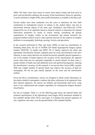 90
2004). The latter varies from sensor to sensor, from band to band, and from pixel to
pixel, and can therefore influence the accuracy of the classification. However, generally,
it can be said that at a higher SNR, more useful information is available in the data used.
Several studies have been conducted over the years to determine the best band
combination in multispectral sensors in relation to the studied object, and also to
discriminate between objects of the same type. Kondratyev and Pokrovsky (1979)
proposed the use of an algorithm based on factorial analysis to determine the optimal
observation parameters by means of remote sensing, considering the general
requirements of complex studies on the environment and natural resources; the
proposed method could be used to select spectral intervals for the solution of complex
problems in oceanography, hydrology, geology, forestry and agriculture.
In the research performed by Platt and Goetz (2004) on land use classification in
bordering urban areas, the use of AVIRIS (224 bands) hyperspectral imagery against
Landsat TM/ETM+ (6 bands) and SPOT XS (3 bands) improved the urban and
agricultural classification, because vegetated areas are easily discriminated in the near-
infrared; in cases where land uses are similar but present separable spectral signatures, a
rise in the number of bands improves the accuracy of the classification; the opposite
occurs when land uses are spectrally inseparable or clearly distinct. In these cases, a
greater number of bands may add additional noise and spectral heterogeneity, reducing
the classification’s accuracy. In this research, it was proven that a lesser GDR, a greater
SNR and a higher number of spectral bands may improve the accuracy of land use
cartography, but the net gain usually depends on the scene and the classification
method.
Given the above considerations, sensors are designed to obtain useful information on
the objects studied in atmospheric windows that allow reflectance to be registered; from
their spectral signatures, the sensors can identify and discriminate land cover, using
more or less sophisticated and complex algorithms for multispectral imagery thematic
classification.
By way of example, Table A.1 on the following page shows the spectral bands and
technical specifications of the Operational Land Imager (OLI) instrument installed in
the Landsat8 satellite (ESA 2013); and Figure A.2 displays the spectral signatures of
soil, vegetation, and water, over the spectral bands of the Landsat8 satellite.
 