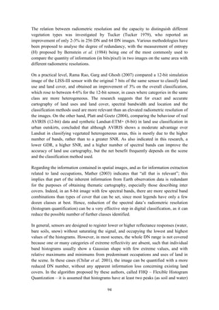 94
The relation between radiometric resolution and the capacity to distinguish different
vegetation types was investigated by Tucker (Tucker 1979), who reported an
improvement of only 2-3% in 256 DN and 64 DN images. Various methodologies have
been proposed to analyse the degree of redundancy, with the measurement of entropy
(H) proposed by Bernstein et al. (1984) being one of the most commonly used to
compare the quantity of information (in bits/pixel) in two images on the same area with
different radiometric resolutions.
On a practical level, Rama Rao, Garg and Ghosh (2007) compared a 12-bit simulation
image of the LISS-III sensor with the original 7 bits of the same sensor to classify land
use and land cover, and obtained an improvement of 3% on the overall classification,
which rose to between 4-6% for the 12-bit sensor, in cases where categories in the same
class are more heterogeneous. The research suggests that for exact and accurate
cartography of land uses and land cover, spectral bandwidth and location and the
classification methods used are more relevant than an elevated radiometric resolution of
the images. On the other hand, Platt and Goetz (2004), comparing the behaviour of real
AVIRIS (12-bit) data and synthetic Landsat-ETM+ (8-bit) in land use classification in
urban outskirts, concluded that although AVIRIS shows a moderate advantage over
Landsat in classifying vegetated heterogeneous areas, this is mostly due to the higher
number of bands, rather than to a greater SNR. As also indicated in this research, a
lower GDR, a higher SNR, and a higher number of spectral bands can improve the
accuracy of land use cartography, but the net benefit frequently depends on the scene
and the classification method used.
Regarding the information contained in spatial images, and as for information extraction
related to land occupations, Mather (2003) indicates that “all that is relevant”; this
implies that part of the inherent information from Earth observation data is redundant
for the purposes of obtaining thematic cartography, especially those describing inter
covers. Indeed, in an 8-bit image with few spectral bands, there are more spectral band
combinations than types of cover that can be set, since most legends have only a few
dozen classes at best. Hence, reduction of the spectral data’s radiometric resolution
(histogram quantification) can be a very effective step in digital classification, as it can
reduce the possible number of further classes identified.
In general, sensors are designed to register lower or higher reflectance responses (water,
bare soils, snow) without saturating the signal, and occupying the lowest and highest
values of the histograms. However, in most scenes, the whole DN range is not covered
because one or many categories of extreme reflectivity are absent, such that individual
band histograms usually show a Gaussian shape with few extreme values, and with
relative maximums and minimums from predominant occupations and uses of land in
the scene. In these cases (Chilar et al. 2001), the image can be quantified with a more
reduced DN number, without any apparent information loss concerning existing land
covers. In the algorithm proposed by these authors, called FHQ – Flexible Histogram
Quantization – it is assumed that histograms have at least two peaks (as soil and water)
 