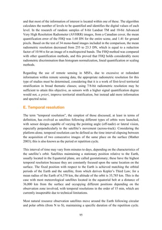 95
and that most of the information of interest is located within one of these. The algorithm
calculates the number of levels to be quantified and identifies the digital values of each
level. In the research of random samples of 8-bit Landsat TM and 10-bit Advanced
Very High Resolution Radiometer (AVHRR) images, from a Canadian cover, the mean
quantification error of the FHQ was 1.68 DN for the entire scene, and 1.41 for ground
pixels. Based on the test of 34 mono-band images included in the comparison, the mean
radiometric resolution decreased from 255 to 23.3 DN, which is equal to a reduction
factor of 10.94 n for an image of n multispectral bands. The FHQ method was compared
with other quantification methods, and this proved that FHQ holds considerably more
radiometric discrimination than histogram normalization, lineal quantification or scaling
methods.
Regarding the use of remote sensing in MSFs, due to excessive or redundant
information within remote sensing data, the appropriate radiometric resolution for this
type of studies must be determined, considering that it is a work of first-level territorial
stratification in broad thematic classes; using 7/8-bit radiometric resolution may be
sufficient to attain this objective, as sensors with a higher signal quantification degree
would not, a priori, improve territorial stratification, but instead add more information
and spectral noise.
E. Temporal resolution
The term “temporal resolution”, the simplest of those discussed, at least in terms of
definition, has evolved as satellites following different types of orbits were launched,
with sensor designs capable of varying the pointing angle (off-nadir) or lateral vision,
especially perpendicularly to the satellite’s movement (across-track). Considering the
platform alone, temporal resolution can be defined as the time interval elapsing between
the acquisition of two consecutive images of the same place on the surface (Mather
2003); this is also known as the period or repetition cycle.
This interval of time may vary from minutes to days, depending on the characteristics of
the satellite’s orbit. Satellites maintaining a stationary position relative to the Earth,
usually located in the Equatorial plane, are called geostationary; these have the highest
temporal resolution because they are constantly focused upon the same location on the
surface. The fixed position with respect to the Earth is achieved matching the orbital
periods of the Earth and the satellite, from which derives Kepler’s Third Law; for a
mean radius of the Earth of 6,370 km, the altitude of the orbit is 35,785 km. This is the
case with most meteorological satellites located in the equatorial belt at a distance of
36,000 km from the surface and occupying different positions depending on the
observation zone involved, with temporal resolutions in the order of 15 min, which are
currently insuperable due to technical limitations.
Most natural resource observation satellites move around the Earth following circular
and polar orbits (from N to S), maintaining a specific duration of the repetition cycle.
 