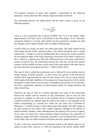 96
The temporal resolution of polar orbit satellites is determined by the following
parameters, which define the orbit: altitude, shape and orbital inclination.
The relationship between the orbital period and the orbit’s radius is given by the
following equation:
T = 2πr√
r
gsR2
,
where gs is the acceleration due to gravity (0.00981 km·s-2
), R is the Earth’s radius
(approximately 6,370 km), and h is the altitude of the orbit (being r=R+h). Therefore,
varying the altitude of a circular orbit satellite, the time required to complete one orbit
also changes; and for higher altitudes, there are higher orbital periods.
Circular orbits are usually not polar, but rather quasi-polar. The angle formed by the
orbital plane and the Earth’s equatorial plane is the orbital inclination, and is usually
expressed by i. Changes in orbit are fundamentally due to precession, mostly caused by
the non-spherical shape of the Earth originating a movement of the Earth’s rotation axis
that is similar to a spinning top. When the orbital precession is the same as the Earth’s
rotation around the Sun, the relationship between the node line and the Sun remains
constant, and the satellite will pass a given point of the land surface at the same time as
the local solar hour (Local Mean Sun Time – LMST) (NASA 2013).
This type of orbit is called Sun-synchronous and is followed by most satellites used in
remote sensing of natural resources. In other words, the position of the Sun and the
satellite will be approximately the same for each season of the year at a given latitude,
which implies that light conditions for the purposes of image acquisition will be similar
throughout a certain season over the years, or throughout a given area over several days.
This fact is particularly important in multi-temporal studies, for change detection and
image mosaicking.
Therefore, the type of orbit of a satellite determines the nature of the relationship
between the satellite and the direction of solar illumination, and not only the time
necessary to complete an orbit (one of the incidental factors in temporal resolution).
Temporal resolution also depends upon the width of the swath, i.e. the longitude on the
surface corresponding to a scanned line, which can vary (from tens to hundreds of
kilometres). A satellite having a swath width greater than another will offer images of
the same location on the surface with a higher frequency, although at the expense of
spatial resolution. Besides, swath width determines the capacity of the sensor to capture,
in one scene, the study area’s entire extension without resorting to the acquisition of
contiguous images and further mosaicking. Generally, it can be affirmed that at greater
swath widths, there are higher temporal resolutions and lower spatial resolutions.
To date, it has been assumed that the instrument located in the satellite observes the
surface in nadir form; however, in 1986 the launching of the French satellite SPOT
 