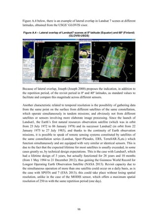 98
Figure A.4 below, there is an example of lateral overlap in Landsat 7 scenes at different
latitudes, obtained from the USGS’ GLOVIS visor.
Figure A.4 – Lateral overlap of Landsat7 scenes at 0º latitude (Equator) and 68º (Finland)
(GLOVIS-USGS)
Because of lateral overlap, Joseph (Joseph 2000) proposes the indication, in addition to
the repetition period, of the revisit period in 0º and 40º latitudes, as standard values to
facilitate and compare this magnitude across different sensors.
Another characteristic related to temporal resolution is the possibility of gathering data
from the same point on the surface from different satellites of the same constellation,
which operate simultaneously in tandem missions; and obviously not from different
satellites or sensors involving more elaborate image processing. Since the launch of
Landsat1, the Earth’s first natural resources observation satellite (which was in orbit
from 23 July 1972 to 06 January 1978) and its successor Landsat2 (in orbit from 22
January 1975 to 27 July 1983), and thanks to the continuity of Earth observation
missions, it is possible to speak of remote sensing systems constituted by satellites of
the same constellation series (Landsat, Spot+Pleiades, ERS, TerraSAR-X,etc.) which
function simultaneously and are equipped with very similar or identical sensors. This is
due to the fact that the expected lifetime for most satellites is usually exceeded, in some
cases greatly so, by technical design expectations. This is the case with Landsat5, which
had a lifetime design of 3 years, but actually functioned for 28 years and 10 months
(from 1 May 1984 to 21 December 2012), thus gaining the Guinness World Record for
Longest Operating Earth Observation Satellite (NASA 2013). Revisit capacity due to
the simultaneous operation of more than one satellite could occur on a daily basis, as is
the case with SPOT6 and 7 (ESA 2013); this could take place without losing spatial
resolution, unlike in the case of the MODIS sensor, which offers a maximum spatial
resolution of 250 m with the same repetition period (one day).
 