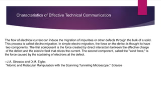 Characteristics of Effective Technical Communication
The flow of electrical current can induce the migration of impurities or other defects through the bulk of a solid.
This process is called electro migration. In simple electro migration, the force on the defect is thought to have
two components. The first component is the force created by direct interaction between the effective charge
of the defect and the electric field that drives the current. The second component, called the "wind force," is
the force caused by the scattering of electrons at the defect.
--J.A. Stroscio and D.M. Eigler,
"Atomic and Molecular Manipulation with the Scanning Tunneling Microscope," Science
 
