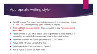 Appropriate writing style
 Avoid Personal Pronouns: for most documents, it is unnecessary to use
“I,” “we,” “us,” and especially “you.” Instead of saying,
 “I (or we) took measurements,” it is acceptable to say, “Measurements
were taken.”
 Passive Voice is OK: while active voice is preferred in most cases, it is
completely acceptable to use passive voice in technical writing.
 Passive Control of the flow is provided by a DJ-12 valve. –
 Active A DJ-12 valve controls the flow. –
 Passive An ASM chart is shown in Figure 3.
 Active Figure 3 shows an ASM chart.
 