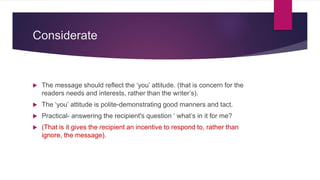 Considerate
 The message should reflect the ‘you’ attitude. (that is concern for the
readers needs and interests, rather than the writer’s).
 The ‘you’ attitude is polite-demonstrating good manners and tact.
 Practical- answering the recipient's question ‘ what’s in it for me?
 (That is it gives the recipient an incentive to respond to, rather than
ignore, the message).
 