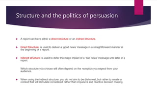 Structure and the politics of persuasion
 A report can have either a direct structure or an indirect structure.
 Direct Structure: is used to deliver a ‘good news’ message in a straightforward manner at
the beginning of a report.
 Indirect structure: is used to defer the major impact of a ‘bad news’ message until later in a
report.
Which structure you choose will often depend on the reception you expect from your
audience.
 When using the indirect structure, you do not aim to be dishonest, but rather to create a
context that will stimulate considered rather than impulsive and reactive decision making.
 