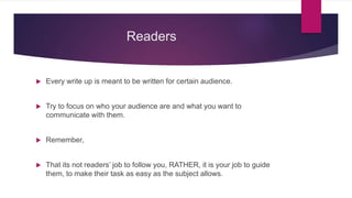 Readers
 Every write up is meant to be written for certain audience.
 Try to focus on who your audience are and what you want to
communicate with them.
 Remember,
 That its not readers’ job to follow you, RATHER, it is your job to guide
them, to make their task as easy as the subject allows.
 