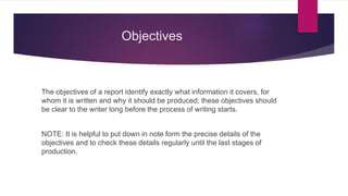 Objectives
The objectives of a report identify exactly what information it covers, for
whom it is written and why it should be produced; these objectives should
be clear to the writer long before the process of writing starts.
NOTE: It is helpful to put down in note form the precise details of the
objectives and to check these details regularly until the last stages of
production.
 