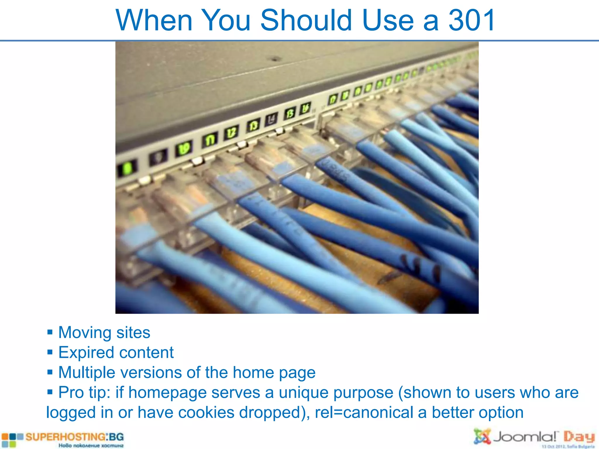 When You Should Use a 301




 Moving sites
 Expired content
 Multiple versions of the home page
 Pro tip: if homepage serves a unique purpose (shown to users who are
logged in or have cookies dropped), rel=canonical a better option
 