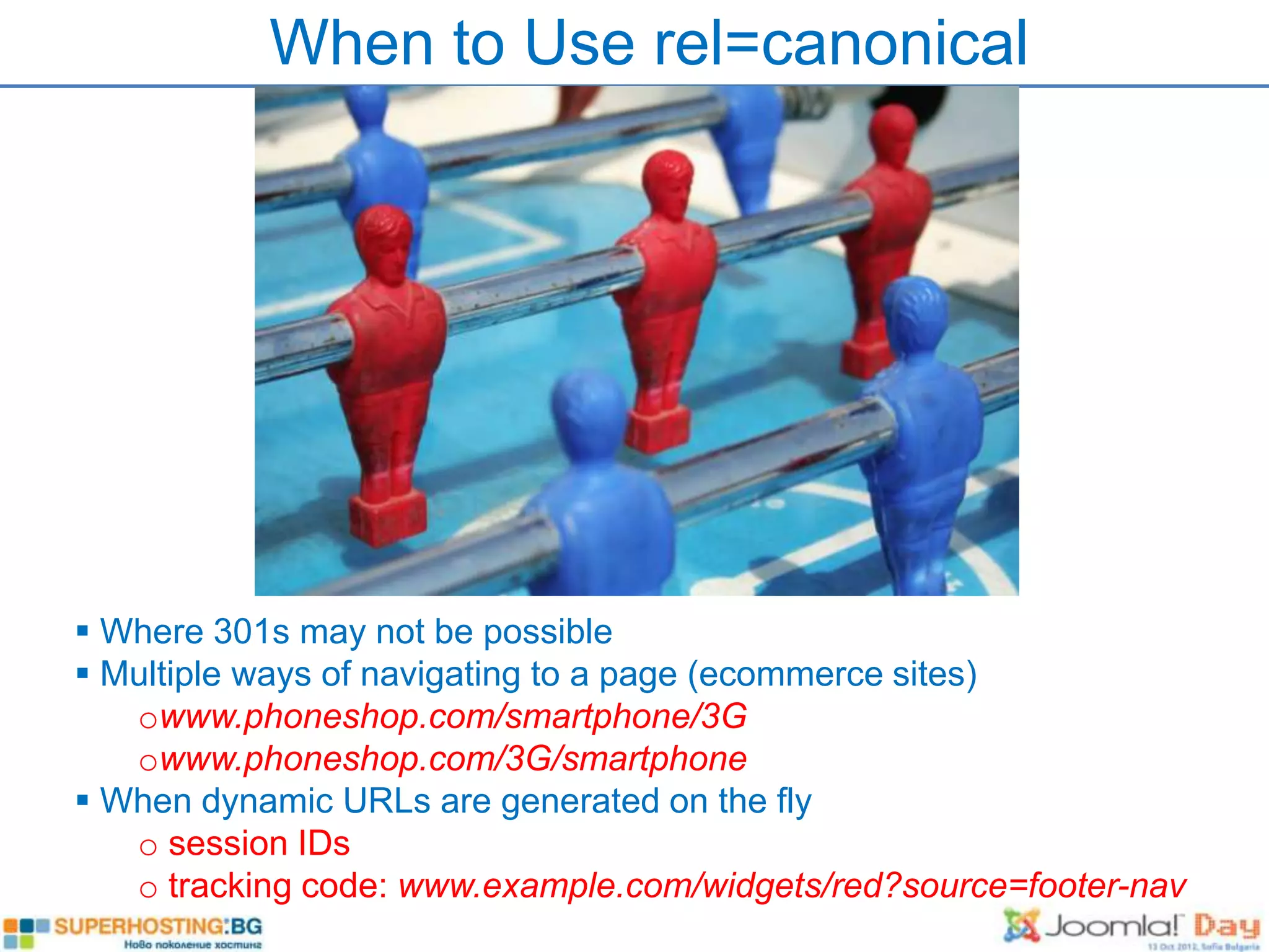When to Use rel=canonical




 Where 301s may not be possible
 Multiple ways of navigating to a page (ecommerce sites)
   owww.phoneshop.com/smartphone/3G
   owww.phoneshop.com/3G/smartphone
 When dynamic URLs are generated on the fly
   o session IDs
   o tracking code: www.example.com/widgets/red?source=footer-nav
 