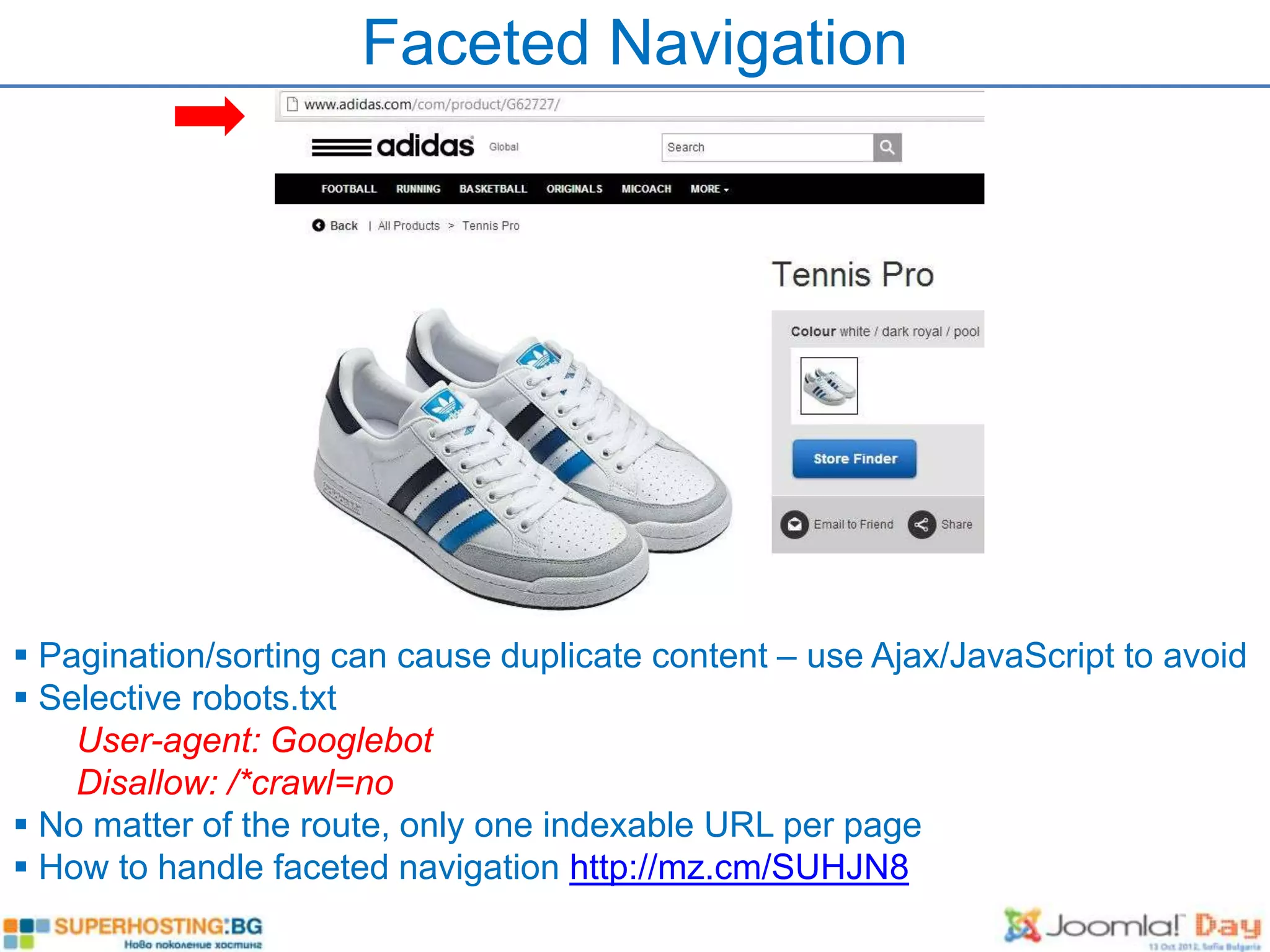 Faceted Navigation




 Pagination/sorting can cause duplicate content – use Ajax/JavaScript to avoid
 Selective robots.txt
    User-agent: Googlebot
    Disallow: /*crawl=no
 No matter of the route, only one indexable URL per page
 How to handle faceted navigation http://mz.cm/SUHJN8
 