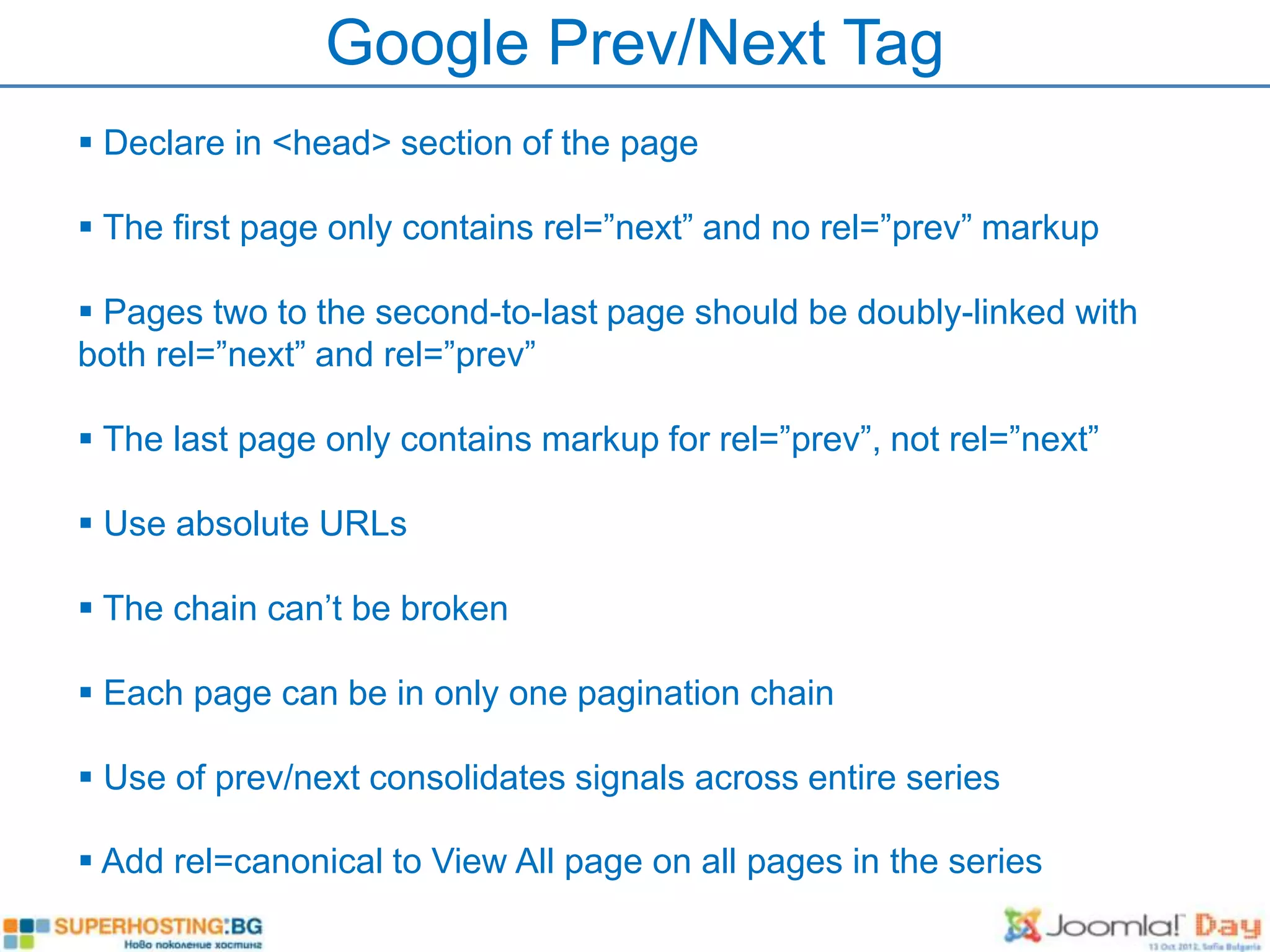 Google Prev/Next Tag
 Declare in <head> section of the page

 The first page only contains rel=”next” and no rel=”prev” markup

 Pages two to the second-to-last page should be doubly-linked with
both rel=”next” and rel=”prev”

 The last page only contains markup for rel=”prev”, not rel=”next”

 Use absolute URLs

 The chain can’t be broken

 Each page can be in only one pagination chain

 Use of prev/next consolidates signals across entire series

 Add rel=canonical to View All page on all pages in the series
 