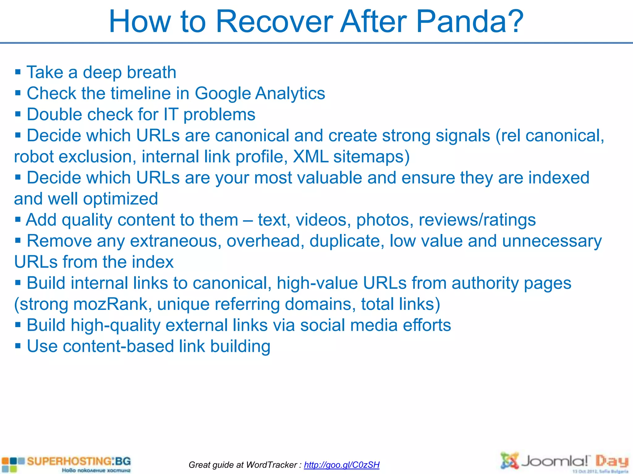 How to Recover After Panda?
 Take a deep breath
 Check the timeline in Google Analytics
 Double check for IT problems
 Decide which URLs are canonical and create strong signals (rel canonical,
robot exclusion, internal link profile, XML sitemaps)
 Decide which URLs are your most valuable and ensure they are indexed
and well optimized
 Add quality content to them – text, videos, photos, reviews/ratings
 Remove any extraneous, overhead, duplicate, low value and unnecessary
URLs from the index
 Build internal links to canonical, high-value URLs from authority pages
(strong mozRank, unique referring domains, total links)
 Build high-quality external links via social media efforts
 Use content-based link building




                      Great guide at WordTracker : http://goo.gl/C0zSH
 