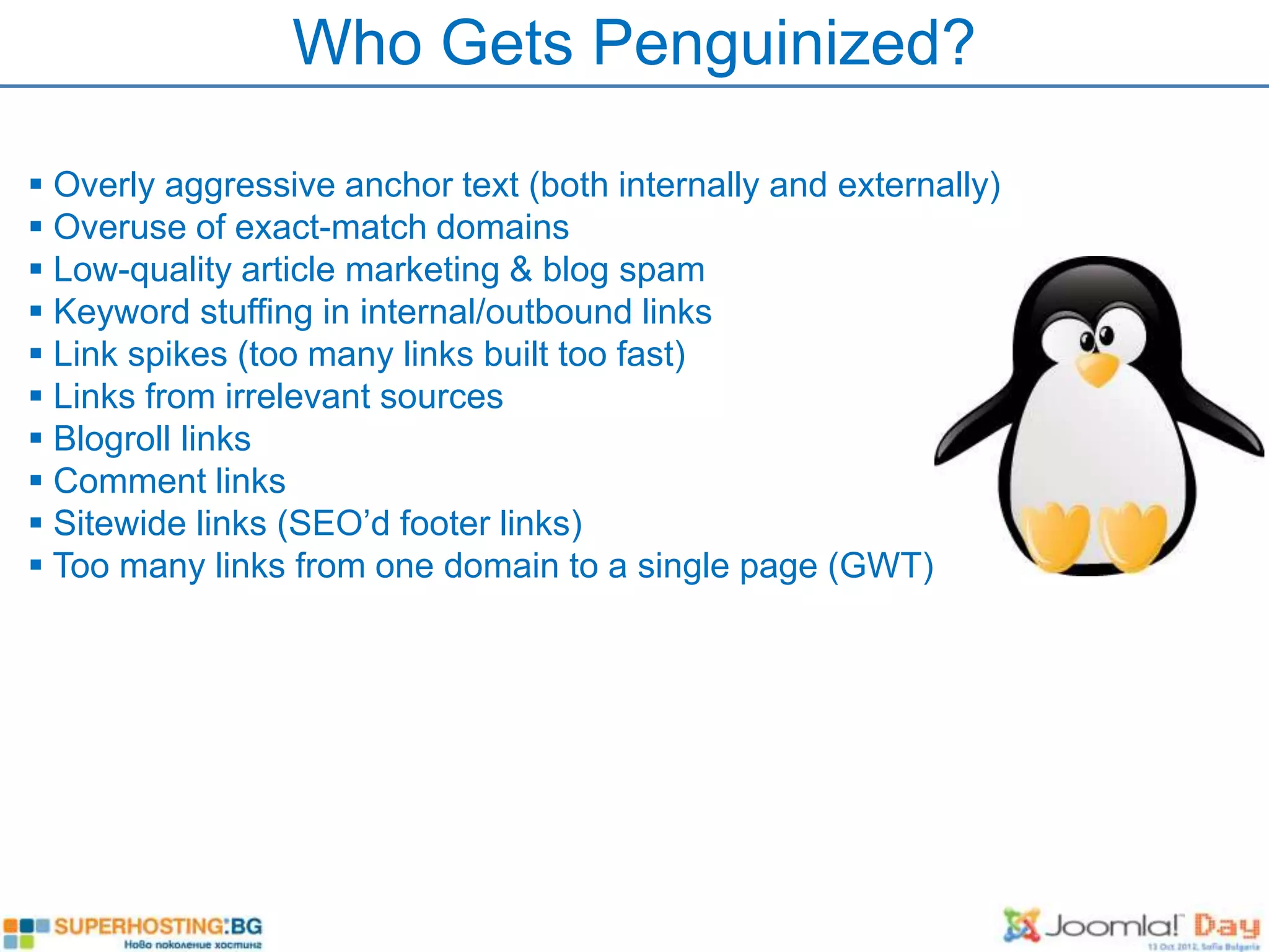 Who Gets Penguinized?

 Overly aggressive anchor text (both internally and externally)
 Overuse of exact-match domains
 Low-quality article marketing & blog spam
 Keyword stuffing in internal/outbound links
 Link spikes (too many links built too fast)
 Links from irrelevant sources
 Blogroll links
 Comment links
 Sitewide links (SEO’d footer links)
 Too many links from one domain to a single page (GWT)
 