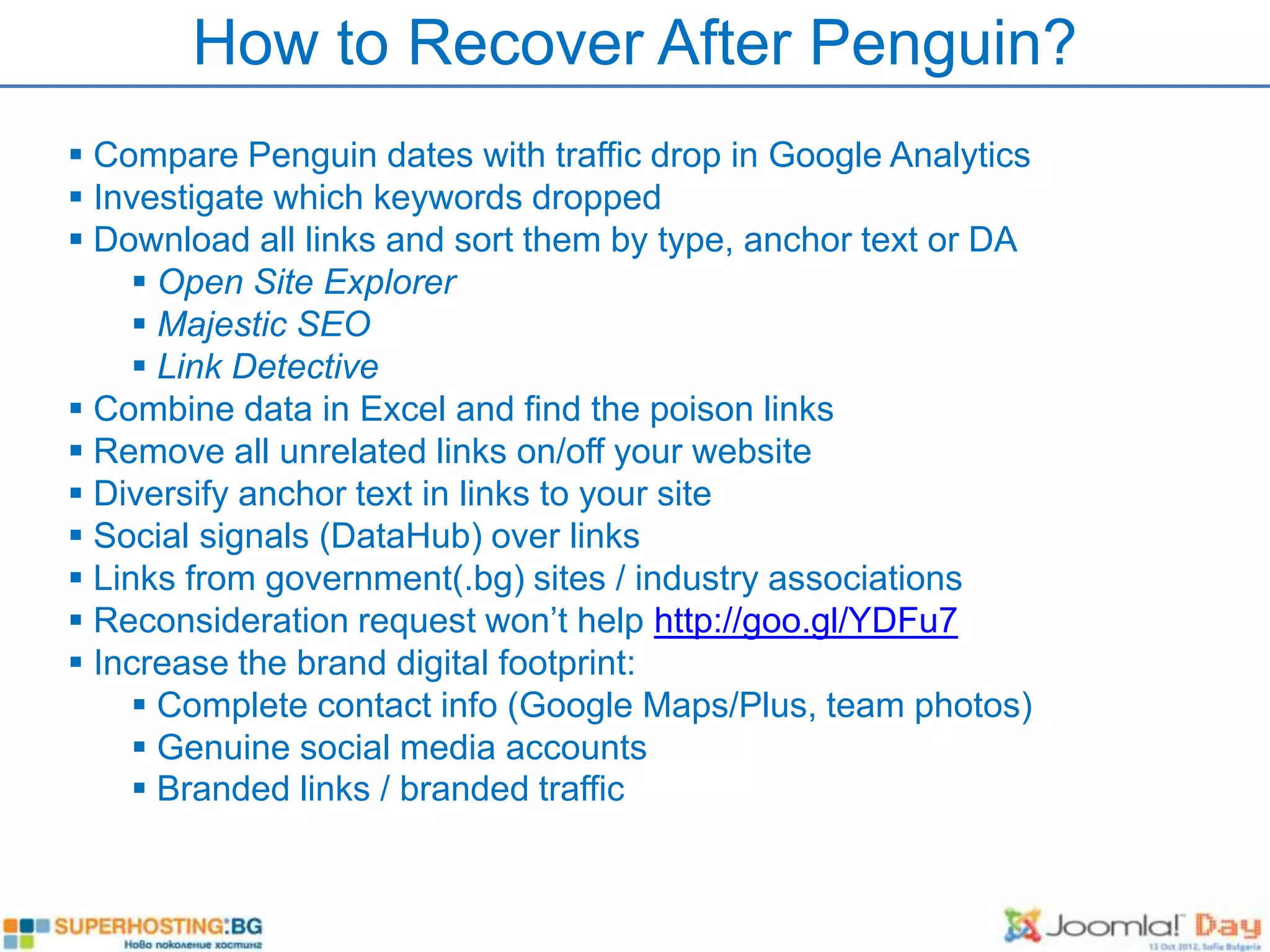 How to Recover After Penguin?
 Compare Penguin dates with traffic drop in Google Analytics
 Investigate which keywords dropped
 Download all links and sort them by type, anchor text or DA
      Open Site Explorer
      Majestic SEO
      Link Detective
 Combine data in Excel and find the poison links
 Remove all unrelated links on/off your website
 Diversify anchor text in links to your site
 Social signals (DataHub) over links
 Links from government(.bg) sites / industry associations
 Reconsideration request won’t help http://goo.gl/YDFu7
 Increase the brand digital footprint:
      Complete contact info (Google Maps/Plus, team photos)
      Genuine social media accounts
      Branded links / branded traffic
 
