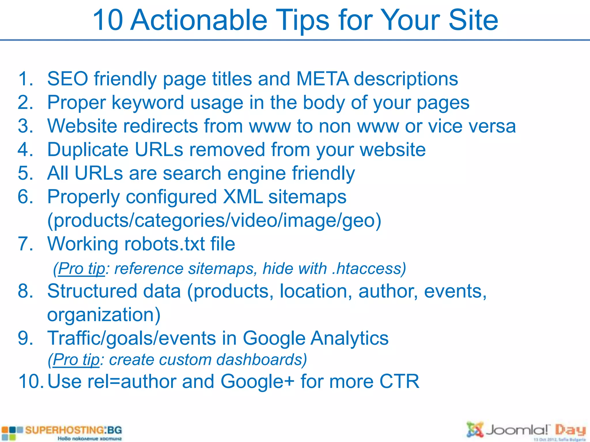 10 Actionable Tips for Your Site
1. SEO friendly page titles and META descriptions
2. Proper keyword usage in the body of your pages
3. Website redirects from www to non www or vice versa
4. Duplicate URLs removed from your website
5. All URLs are search engine friendly
6. Properly configured XML sitemaps
   (products/categories/video/image/geo)
7. Working robots.txt file
     (Pro tip: reference sitemaps, hide with .htaccess)
8. Structured data (products, location, author, events,
   organization)
9. Traffic/goals/events in Google Analytics
     (Pro tip: create custom dashboards)
10. Use rel=author and Google+ for more CTR
 