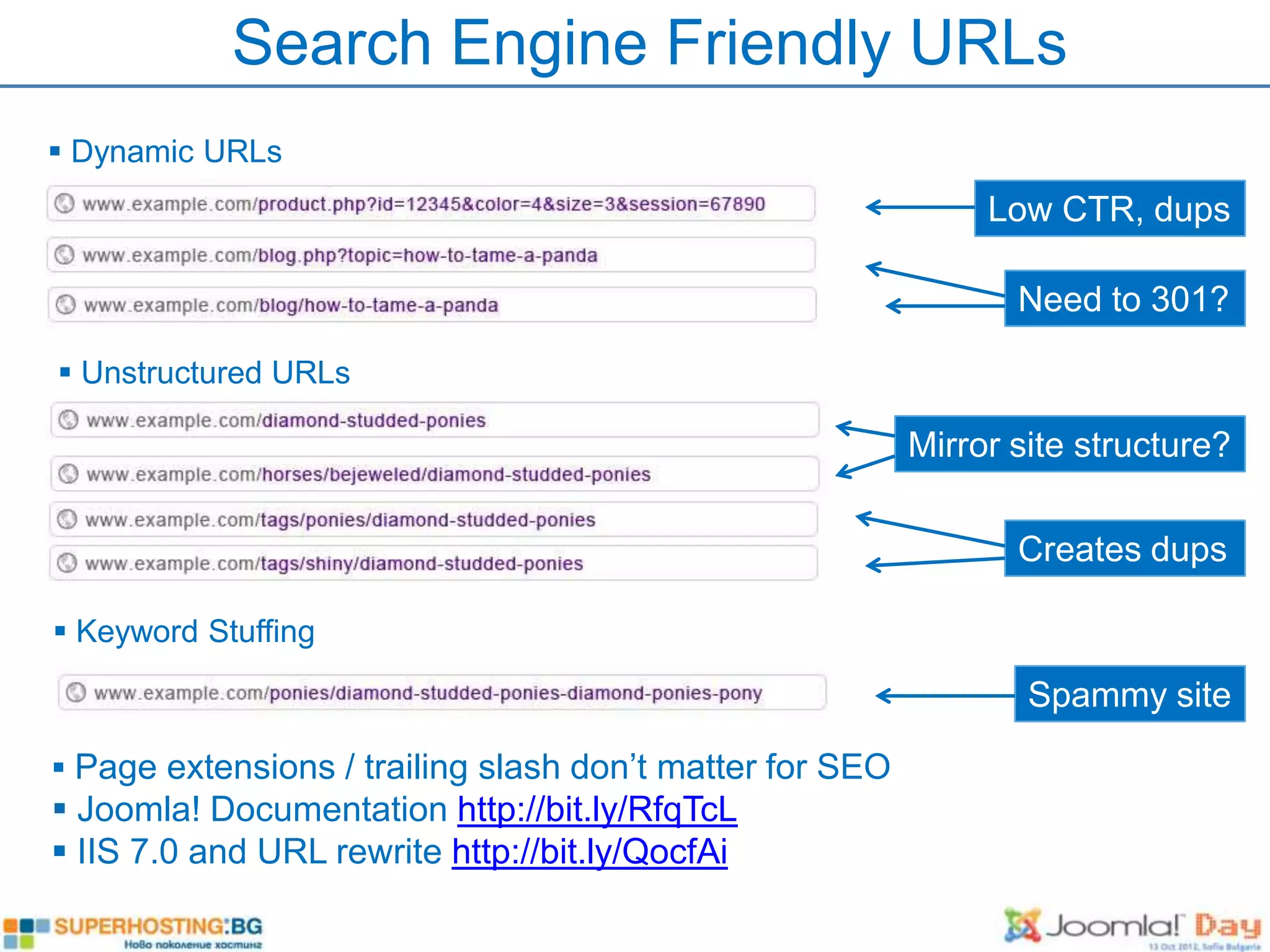 Search Engine Friendly URLs
 Dynamic URLs
                                                               Low CTR, dups

                                                                 Need to 301?

 Unstructured URLs

                                                          Mirror site structure?

                                                                 Creates dups

 Keyword Stuffing

                                                                  Spammy site

 Page extensions / trailing slash don’t matter for SEO
 Joomla! Documentation http://bit.ly/RfqTcL
 IIS 7.0 and URL rewrite http://bit.ly/QocfAi
 