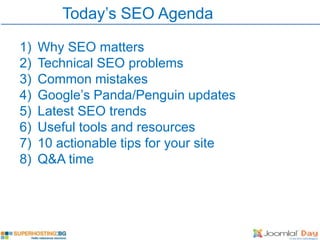 Today’s SEO Agenda

1)   Why SEO matters
2)   Technical SEO problems
3)   Common mistakes
4)   Google’s Panda/Penguin updates
5)   Latest SEO trends
6)   Useful tools and resources
7)   10 actionable tips for your site
8)   Q&A time
 
