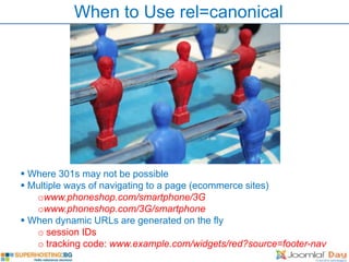 When to Use rel=canonical




 Where 301s may not be possible
 Multiple ways of navigating to a page (ecommerce sites)
   owww.phoneshop.com/smartphone/3G
   owww.phoneshop.com/3G/smartphone
 When dynamic URLs are generated on the fly
   o session IDs
   o tracking code: www.example.com/widgets/red?source=footer-nav
 