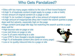 Who Gets Pandalized?
 Sites with too many pages relative to the size of their brand footprint
 A high % of duplicate content (might apply to a page, a site or both)
 A low amount of original content on a page or site
 A high % (or number) of pages with a low amount of original content
 A high amount of inappropriate (they don’t match the search queries a page
does well for) adverts, especially high on the page
 Page content (and page title tag) not matching the search queries a page
does well for
 High bounce rate on page or site
 Low visit times on page or site
 Low % of users returning to a site
 Low CTR % from Google’s results (page/site)
 High % of boilerplate content (the same on every page)
 Low or no quality inbound links to a page or site
 