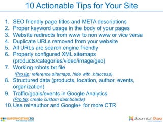 10 Actionable Tips for Your Site
1. SEO friendly page titles and META descriptions
2. Proper keyword usage in the body of your pages
3. Website redirects from www to non www or vice versa
4. Duplicate URLs removed from your website
5. All URLs are search engine friendly
6. Properly configured XML sitemaps
   (products/categories/video/image/geo)
7. Working robots.txt file
     (Pro tip: reference sitemaps, hide with .htaccess)
8. Structured data (products, location, author, events,
   organization)
9. Traffic/goals/events in Google Analytics
     (Pro tip: create custom dashboards)
10. Use rel=author and Google+ for more CTR
 