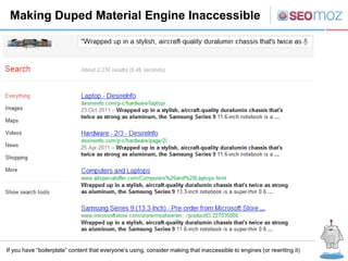 Making Duped Material Engine Inaccessible




If you have “boilerplate” content that everyone’s using, consider making that inaccessible to engines (or rewriting it)
 
