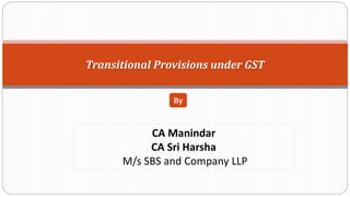 Transitional Provisions under GST
By
CA Manindar
CA Sri Harsha
M/s SBS and Company LLP
 