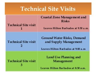 Technical Site Visits
Technical Site visit
1

Technical Site visit
2

Technical Site visit
3

Coastal Zone Management and
Risks
Leaves Hilton Barbados at 9:30 a.m.

Ground Water Risks, Demand
and Supply Management
Leaves Hilton Barbados at 9:00 a.m

Land Use Planning and
Management
Leaves Hilton Barbados at 8:30 a.m.

 