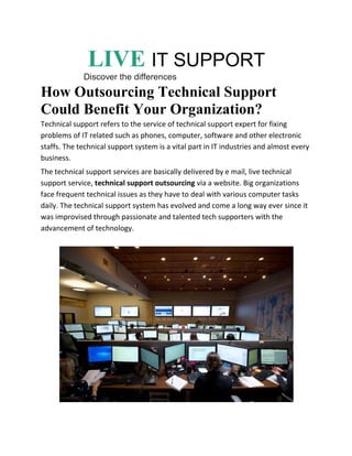 LIVE IT SUPPORT
Discover the differences
How Outsourcing Technical Support
Could Benefit Your Organization?
Technical support refers to the service of technical support expert for fixing
problems of IT related such as phones, computer, software and other electronic
staffs. The technical support system is a vital part in IT industries and almost every
business.
The technical support services are basically delivered by e mail, live technical
support service, technical support outsourcing via a website. Big organizations
face frequent technical issues as they have to deal with various computer tasks
daily. The technical support system has evolved and come a long way ever since it
was improvised through passionate and talented tech supporters with the
advancement of technology.
 