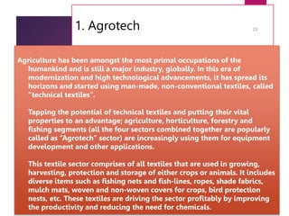 1. Agrotech
7/24/2023
23
Agriculture has been amongst the most primal occupations of the
humankind and is still a major industry, globally. In this era of
modernization and high technological advancements, it has spread its
horizons and started using man-made, non-conventional textiles, called
“technical textiles”.
Tapping the potential of technical textiles and putting their vital
properties to an advantage; agriculture, horticulture, forestry and
fishing segments (all the four sectors combined together are popularly
called as “Agrotech” sector) are increasingly using them for equipment
development and other applications.
This textile sector comprises of all textiles that are used in growing,
harvesting, protection and storage of either crops or animals. It includes
diverse items such as fishing nets and fish-lines, ropes, shade fabrics,
mulch mats, woven and non-woven covers for crops, bird protection
nests, etc. These textiles are driving the sector profitably by improving
the productivity and reducing the need for chemicals.
 