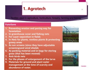 1. Agrotech
7/24/2023
24
1. Preventing erosion and paving way for
forestation
2. In greenhouse cover and fishing nets
3. For Layer separation in fields
4. In Nets for plants, rootless plants & protecting
grassy areas
5. As sun screens (since they have adjustable
screening)and wind shields
6. As packing material and in bags for storing
grass (that has been mowed)
7. Anti-birds nets
8. For the phases of enlargement of the larva
9. Materials for ground and plant water
management at the time of scarcity and
abundance of water.
Functions
Textiles used in agriculture, horticulture, forestry, farming and fishing
 