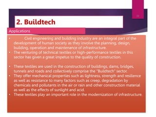 2. Buildtech
7/24/2023
26
• Civil engineering and building industry are an integral part of the
development of human society as they involve the planning, design,
building, operation and maintenance of infrastructure.
• The venturing of technical textiles or high-performance textiles in this
sector has given a great impetus to the quality of construction.
• These textiles are used in the construction of buildings, dams, bridges,
tunnels and roads and collectively comprise the “Buildtech” sector.
• They offer mechanical properties such as lightness, strength and resilience
as well as resistance to many factors such as creep, degradation by
chemicals and pollutants in the air or rain and other construction material
as well as the effects of sunlight and acid.
• These textiles play an important role in the modernization of infrastructure.
Applications
 