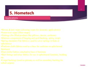 5. Hometech
7/24/2023
32
Applications
•Woven & knit wipes (cleaning wipes for domestic applications)
•Nonwoven wipes (floor mops)
•Tickings (for filled products like pillows, duvets, cushions)
•Mattress components (Flanging and quilt backing, spring wrap)
•Spring insulators Flat fabrics ( used to cover springs in beds or
upholstery)
•Platform cloth (fabrics used as a base for cushions on upholstered
furniture)
•Dust cloths Fabrics attached to base of furniture
•Skirt linings and other fabrics for use in upholstered furniture, bedding
etc
•Carpet backings (used as primary as well as secondary backing for
tufted carpets)
 