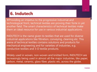 6. Indutech
7/24/2023
34
Providing an impetus to the progressive industrial and
technological front, technical textiles are proving their forte in yet
another field. The smart characteristics of technical textiles make
them an ideal resource for use in various industrial applications.
INDUTECH is the name given to textiles that are used for diverse
industrial applications like filtration, conveying, cleaning etc. This
arena of technical textiles contains solutions and products for
mechanical engineering and for varieties of industries, e.g.
conductive textiles and 3-D textile products.
Widely used in woven, non-woven and knitted form, INDUTECH are
increasingly being used in almost all the major industries, like paper,
carbon, metal, ceramic, glass fiber, plastic etc, across the globe.
 
