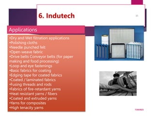 6. Indutech
7/24/2023
35
•Dry and Wet filtration applications
•Polishing cloths
•Needle punched felt
•Open-weave fabric
•Drive belts Conveyor belts (for paper
making and food processing)
•Loop and eye fastenings
•Basic fabrics for coating
•Edging tape for coated fabrics
•Coated / laminated fabrics
•Fusing threads and rods
•Fabrics of fire-retardant yarns
•Heat resistant yarns / fibers
•Coated and extruded yarns
•Yarns for composites
•High tenacity yarns
Applications
 