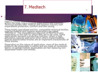 7. Medtech
 Due to astounding technological developments, techincal
textiles are extensively used in the healthcare industry today. In
the field of medical application, technical textiles are not just
used in contact with the skin, but also fulfill important functions
within the body (intra-corporal applications like implants).
Technical textiles offer medical and hygiene industry with
unparalleled protection, comfort and cost saving.
These highly specialized and bio- compatible technical textiles,
used for medical and hygiene applications are called
“MEDTECH.” The characteristics required of MEDTECH vary
depending on the task for which they are to be used. Some
applications demand a protective function, others a high
absorptive capacity and some other others impermeability.
Special antimicrobial finishes are an important characteristic of
these textiles
Depending on the nature of application, most of the medical
products are disposable in nature and are made of nonwoven
fabrics. In global markets disposables are fast replacing non-
disposable health care textiles.
7/24/2023
36
 
