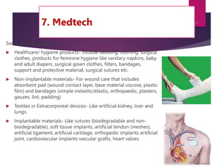 7. Medtech
Some areas of usage are:
 Healthcare/ hygiene products- Include bedding, clothing, surgical
clothes, products for feminine hygiene like sanitary napkins, baby
and adult diapers ,surgical gown clothes, filters, bandages,
support and protective material, surgical sutures etc.
 Non-implantable materials- For wound care that includes
absorbent pad (wound contact layer, base material viscose, plastic
film) and bandages (simple inelastic/elastic, orthopaedic, plasters,
gauzes, lint, padding)
 Textiles in Extracorporeal devices- Like artificial kidney, liver and
lungs.
 Implantable materials- Like sutures (biodegradable and non-
biodegradable), soft tissue implants, artificial tendon (meshes),
artificial ligament, artificial cartilage, orthopedic implants artificial
joint, cardiovascular implants vascular grafts, heart valves.
7/24/2023
37
 