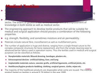 Medical Textiles
 Definition: A general term which describes a textile structure which has been
designed and produced for use in any of a variety of medical applications, including
implantable applications.
 An important and growing part of the textile industry is medical, hygene and health
sector. The extent of growth is due to the development and improvement of
knowledge in both textile as well as medical sector.
 The engineering approach to develop textile products that will be suitable for
medical and surgical application should possess a combination of the following
properties
 e.g. strength, flexibility, and sometimes moisture and air permeability.
 Materials include natural fibre, monofilament as well as multifilament yarns.
 The number of application is huge and diverse, ranging from a single thread suture to the
complex composite structures for bone replacement, and from the simple cleaning wipe to
advanced barrier fabrics used in operation rooms. Thus the textiles used in medical and surgical
purposes can be classified as follows;
 Nonplantable materials-Wound dressing, bandages, plasters etc.
 Extracorporeal devices- artificial kidney, liver, and lung
 Implantable materials-suture, vascular grafts, artificial ligaments, artificial joints, etc.
 Healthcare/hygine products-bedding, clothing, surgical gowns, cloths, wipes etc.
 The majority of the healthcare products are disposable while some are reused. The medical
7/24/2023
39
 
