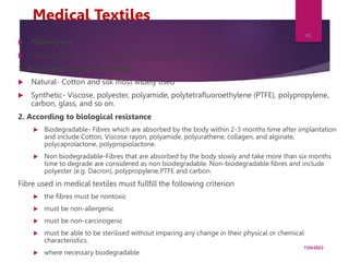 Medical Textiles
 Fibres used
 Fibres used in medical application may be classified as follows;
1. According to source of origin
 Natural- Cotton and silk most widely used
 Synthetic- Viscose, polyester, polyamide, polytetrafluoroethylene (PTFE), polypropylene,
carbon, glass, and so on.
2. According to biological resistance
 Biodegradable- Fibres which are absorbed by the body within 2-3 months time after implantation
and include Cotton, Viscose rayon, polyamide, polyurathene, collagen, and alginate,
polycaprolactone, polypropiolactone.
 Non biodegradable-Fibres that are absorbed by the body slowly and take more than six months
time to degrade are considered as non biodegradable. Non-biodegradable fibres and include
polyester (e.g. Dacron), polypropylene,PTFE and carbon.
Fibre used in medical textiles must fullfill the following criterion
 the fibres must be nontoxic
 must be non-allergenic
 must be non-carcinogenic
 must be able to be sterilised without imparing any change in their physical or chemical
characteristics.
 where necessary biodegradable
7/24/2023
40
 