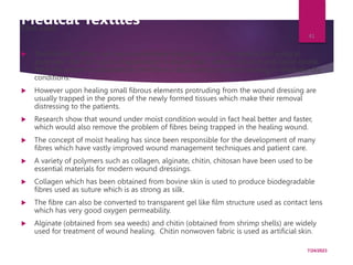 Medical Textiles
Fibre used:
 Traditionally cotton, silk and viscose have long been used for medical and surgical
purposes. One such area of application is wound care, where moisture and liquid exude
from the wound is absorbed by the fibrous structure to promote healing in relatively dry
conditions.
 However upon healing small fibrous elements protruding from the wound dressing are
usually trapped in the pores of the newly formed tissues which make their removal
distressing to the patients.
 Research show that wound under moist condition would in fact heal better and faster,
which would also remove the problem of fibres being trapped in the healing wound.
 The concept of moist healing has since been responsible for the development of many
fibres which have vastly improved wound management techniques and patient care.
 A variety of polymers such as collagen, alginate, chitin, chitosan have been used to be
essential materials for modern wound dressings.
 Collagen which has been obtained from bovine skin is used to produce biodegradable
fibres used as suture which is as strong as silk.
 The fibre can also be converted to transparent gel like film structure used as contact lens
which has very good oxygen permeability.
 Alginate (obtained from sea weeds) and chitin (obtained from shrimp shells) are widely
used for treatment of wound healing. Chitin nonwoven fabric is used as artificial skin.
7/24/2023
41
 