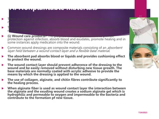 A. Nonplantable materials
 These materials are used for external application on the body and may or may
not make contact with skin.
 The following table illustrates a range of materials used as non-implantable
madical textiles.
 (i) Wound care products– The purpose of these products are to provide
protection against infection, absorb blood and exudates, promote healing and in
some instances apply medication into the wound.
 Common wound dressings are composite materials consisting of an absorbent
layer held between a wound contact layer and a flexible base material.
 The absorbent pad absorbs blood or liquids and provides cushioning effect
to protect the wound.
 The wound contact layer should prevent adherence of the dressing to the
wound and be easily removed without disturbing new tissue growth. The
base materials are normally coated with acrylic adhesive to provide the
means by which the dressing is applied to the wound.
 The use of collagen, alginate, and chitin fibres contribute significantly to
the healing process.
 When alginate fiber is used as wound contact layer the interaction between
the alginate and the exuding wound creates a sodium alginate gel which is
hydrophilic and permeable to oxygen and impermeable to the bacteria and
contribute to the formation pf new tissue.
7/24/2023
43
 