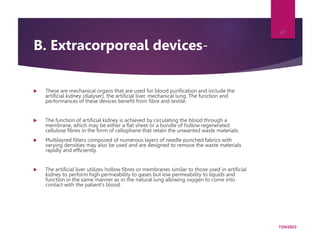 B. Extracorporeal devices-
 These are mechanical organs that are used for blood purification and include the
artificial kidney (dialyser), the artificial liver, mechanical lung. The function and
performances of these devices benefit from fibre and textile.
 The function of artificial kidney is achieved by circulating the blood through a
membrane, which may be either a flat sheet or a bundle of hollow regenerated
cellulose fibres in the form of cellophane that retain the unwanted waste materials.
 Multilayred filters composed of numerous layers of needle punched fabrics with
varying densities may also be used and are designed to remove the waste materials
rapidly and efficiently.
 The artificial liver utilizes hollow fibres or membranes similar to those used in artificial
kidney to perform high permeability to gases but low permeability to liquids and
function in the same manner as in the natural lung allowing oxygen to come into
contact with the patient’s blood.
7/24/2023
47
 