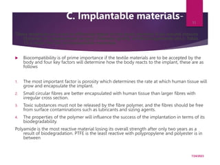 C. Implantable materials-
These materials are used in effecting repair to the body whether it be wound closure
(Sutures) or replacement surgery (Vascular grafts, artificial ligaments etc.). Table
15.3 show the list of implantable materials.
 Biocompatibility is of prime importance if the textile materials are to be accepted by the
body and four key factors will determine how the body reacts to the implant, these are as
follows
1. The most important factor is porosity which determines the rate at which human tissue will
grow and encapsulate the implant.
2. Small circular fibres are better encapsulated with human tissue than larger fibres with
irregular cross section.
3. Toxic substances must not be released by the fibre polymer, and the fibres should be free
from surface contaminations such as lubricants and sizing agents.
4. The properties of the polymer will influence the success of the implantation in terms of its
biodegradability.
Polyamide is the most reactive material losing its overall strength after only two years as a
result of biodegradation. PTFE is the least reactive with polypropylene and polyester is in
between
7/24/2023
51
 