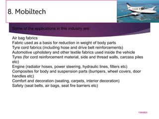8. Mobiltech
7/24/2023
55
Some of the applications in this industry are:
Air bag fabrics
Fabric used as a basis for reduction in weight of body parts
Tyre cord fabrics (including hose and drive belt reinforcements)
Automotive upholstery and other textile fabrics used inside the vehicle
Tyres (for cord reinforcement material, side and thread walls, carcass piles
etc)
Engine (radiator hoses, power steering, hydraulic lines, filters etc)
Composites for body and suspension parts (bumpers, wheel covers, door
handles etc)
Comfort and decoration (seating, carpets, interior decoration)
Safety (seat belts, air bags, seat fire barriers etc)
 
