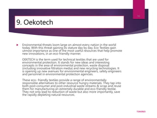 9. Oekotech
 Environmental threats loom large on almost every nation in the world
today. With this threat gaining its stature day by day, Eco Textiles gain
utmost importance as one of the most useful resources that help promote
new innovations, in an eco-friendly manner.
OEKTECH is the term used for technical textiles that are used for
environmental protection. It stands for new ideas and interesting
concepts in the area of environmental protection, waste disposal
(including innovative filtration media) and new recycling technologies. It
is opening up new avenues for environmental engineers, safety engineers
and personnel in environmental protection agencies.
These eco- friendly textiles provide a range of environmentally
responsible alternatives to other resource hungry materials. They tap into
both post-consumer and post-industrial waste streams & scrap and reuse
them for manufacturing an extremely durable and eco-friendly textile.
They not only lead to reduction of waste but also more importantly, save
the rapidly depleting natural resources.
7/24/2023
56
 